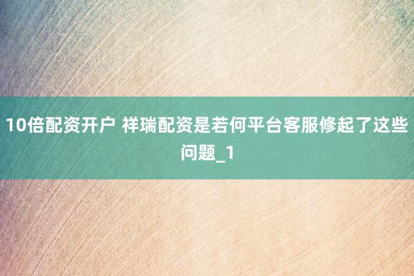 10倍配资开户 祥瑞配资是若何平台客服修起了这些问题_1